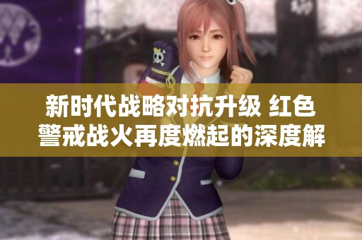 新时代战略对抗升级 红色警戒战火再度燃起的深度解析