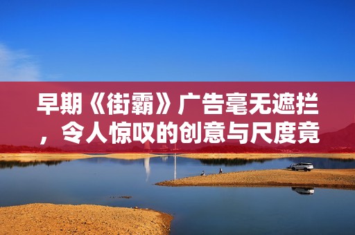 早期《街霸》广告毫无遮拦，令人惊叹的创意与尺度竟如此大胆