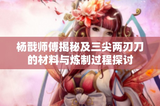 杨戬师傅揭秘及三尖两刃刀的材料与炼制过程探讨