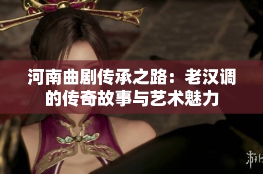 河南曲剧传承之路：老汉调的传奇故事与艺术魅力