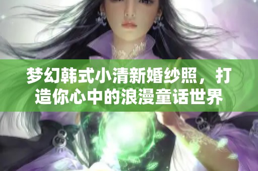 梦幻韩式小清新婚纱照，打造你心中的浪漫童话世界