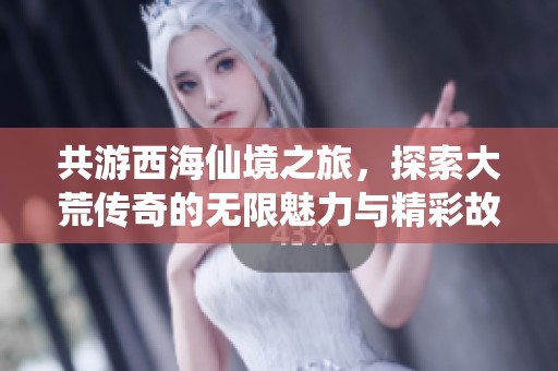 共游西海仙境之旅，探索大荒传奇的无限魅力与精彩故事