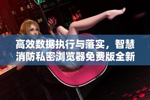 高效数据执行与落实，智慧消防私密浏览器免费版全新上线
