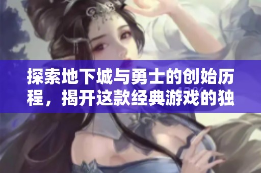 探索地下城与勇士的创始历程，揭开这款经典游戏的独特魅力与历史篇章