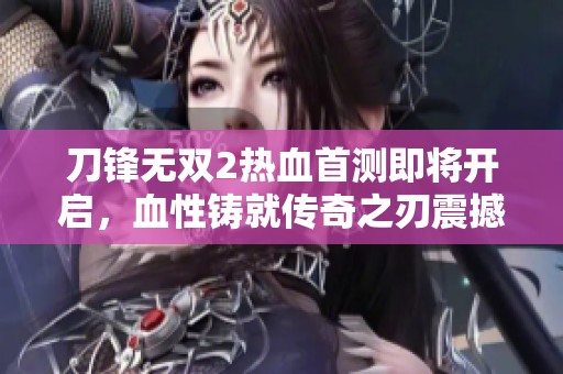 刀锋无双2热血首测即将开启，血性铸就传奇之刃震撼来袭！