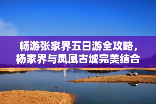 畅游张家界五日游全攻略，杨家界与凤凰古城完美结合