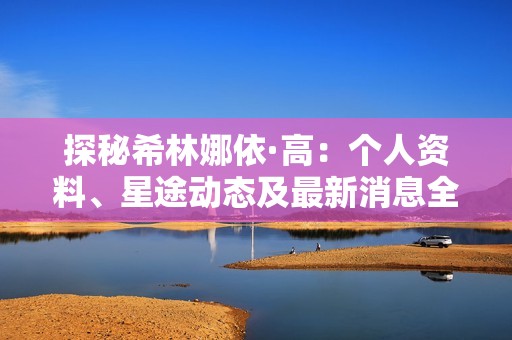 探秘希林娜依·高：个人资料、星途动态及最新消息全解析