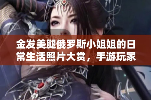 金发美腿俄罗斯小姐姐的日常生活照片大赏，手游玩家的梦幻世界
