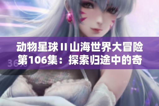 动物星球Ⅱ山海世界大冒险第106集：探索归途中的奇幻旅程