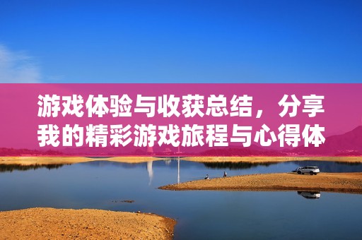 游戏体验与收获总结，分享我的精彩游戏旅程与心得体会