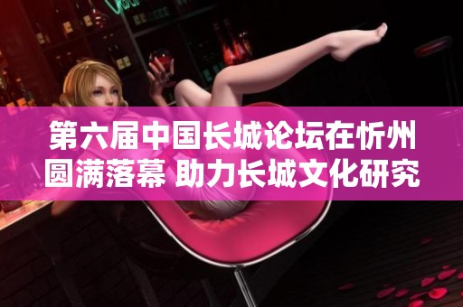 第六届中国长城论坛在忻州圆满落幕 助力长城文化研究与保护新篇章