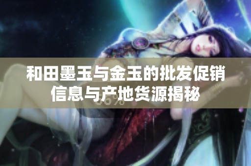和田墨玉与金玉的批发促销信息与产地货源揭秘