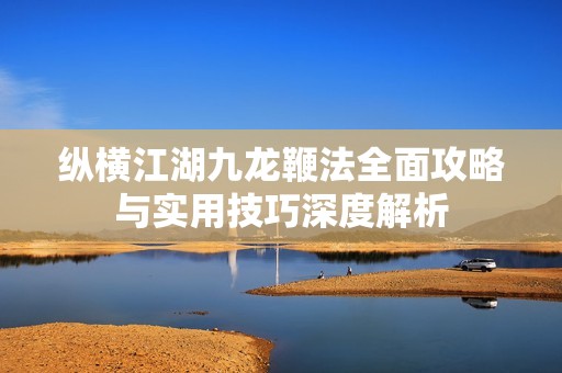 纵横江湖九龙鞭法全面攻略与实用技巧深度解析
