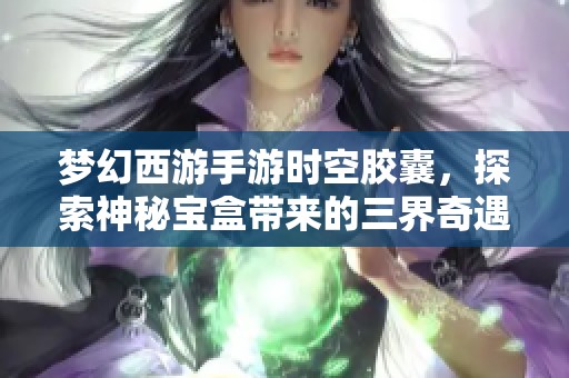 梦幻西游手游时空胶囊，探索神秘宝盒带来的三界奇遇新体验