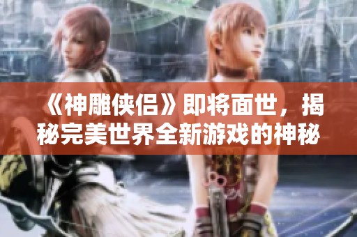《神雕侠侣》即将面世，揭秘完美世界全新游戏的神秘魅力与玩法