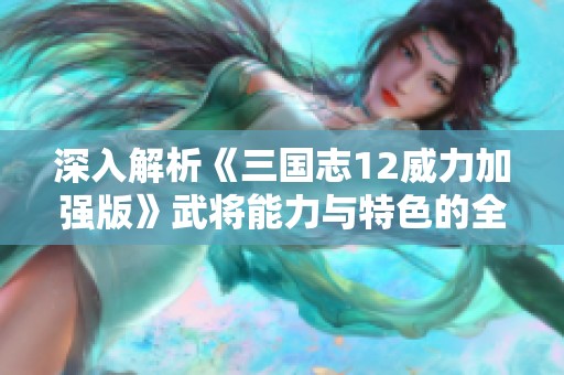 深入解析《三国志12威力加强版》武将能力与特色的全面评估与比较