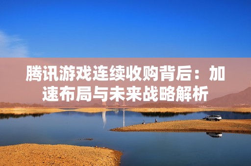 腾讯游戏连续收购背后：加速布局与未来战略解析