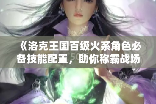 《洛克王国百级火系角色必备技能配置，助你称霸战场》
