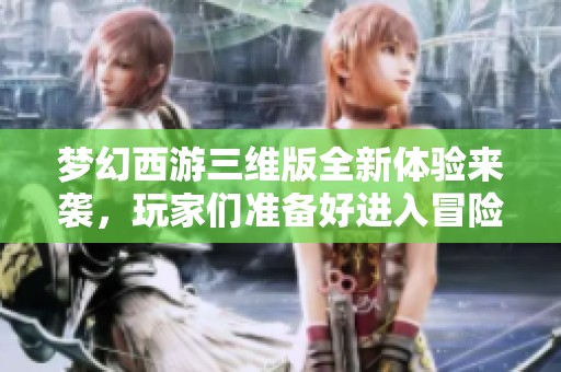 梦幻西游三维版全新体验来袭，玩家们准备好进入冒险世界了吗