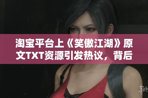 淘宝平台上《笑傲江湖》原文TXT资源引发热议，背后藏有哪些故事与趣闻