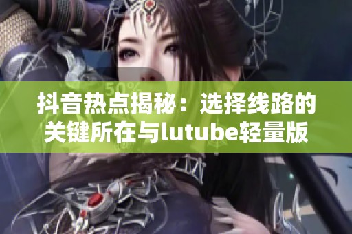抖音热点揭秘：选择线路的关键所在与lutube轻量版检测工具介绍