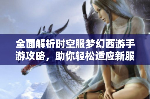 全面解析时空服梦幻西游手游攻略，助你轻松适应新服与探索新世界