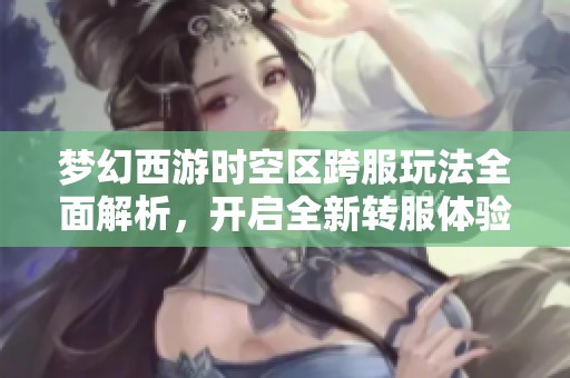 梦幻西游时空区跨服玩法全面解析，开启全新转服体验