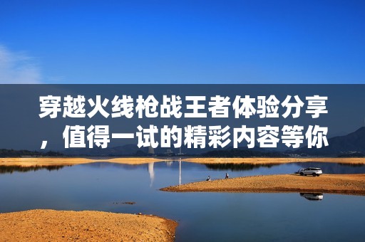 穿越火线枪战王者体验分享，值得一试的精彩内容等你来看!
