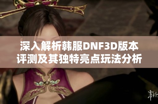 深入解析韩服DNF3D版本评测及其独特亮点玩法分析