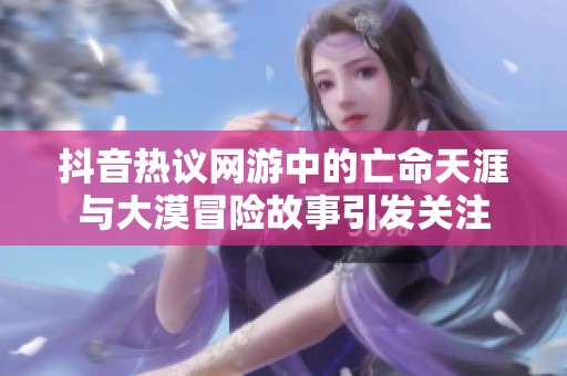抖音热议网游中的亡命天涯与大漠冒险故事引发关注