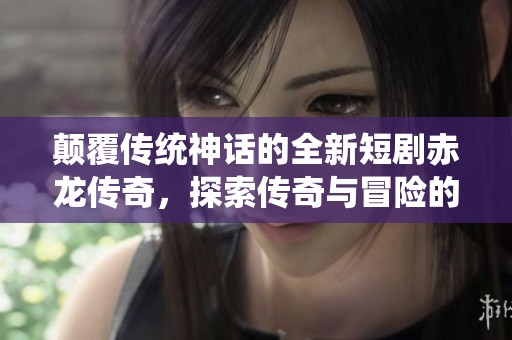 颠覆传统神话的全新短剧赤龙传奇，探索传奇与冒险的结合之旅