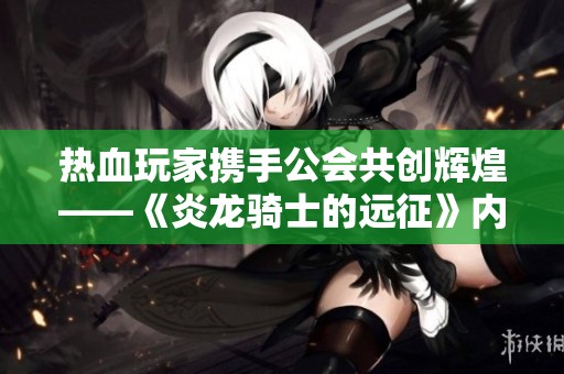 热血玩家携手公会共创辉煌——《炎龙骑士的远征》内测盛典即将开启