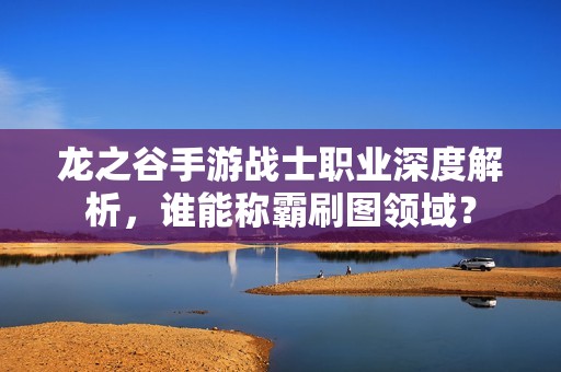 龙之谷手游战士职业深度解析，谁能称霸刷图领域？