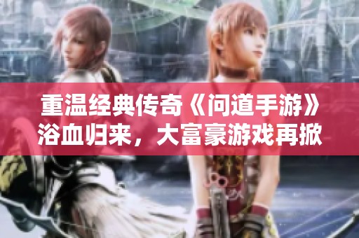 重温经典传奇《问道手游》浴血归来，大富豪游戏再掀热潮