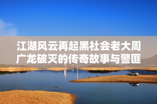 江湖风云再起黑社会老大周广龙破灭的传奇故事与警匪对决