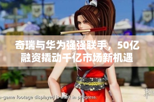 奇瑞与华为强强联手，50亿融资撬动千亿市场新机遇