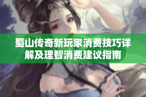 蜀山传奇新玩家消费技巧详解及理智消费建议指南