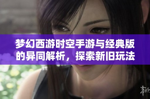 梦幻西游时空手游与经典版的异同解析，探索新旧玩法的碰撞与融合