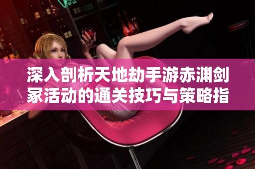 深入剖析天地劫手游赤渊剑冢活动的通关技巧与策略指南