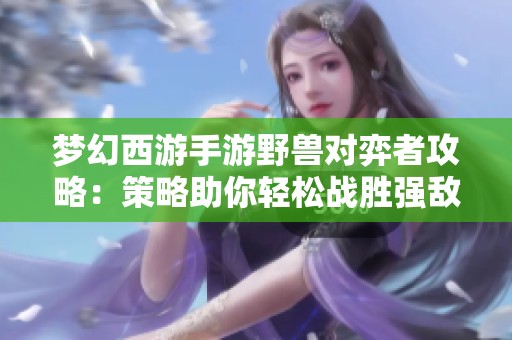 梦幻西游手游野兽对弈者攻略：策略助你轻松战胜强敌