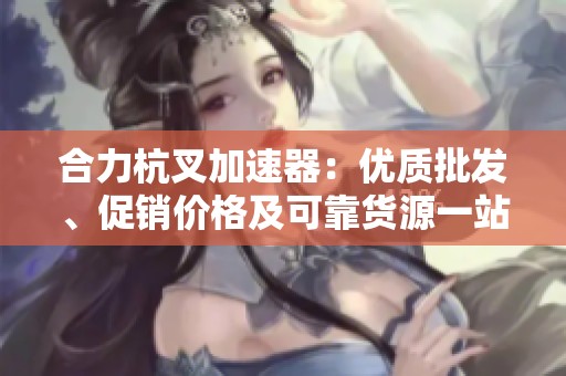 合力杭叉加速器：优质批发、促销价格及可靠货源一站了解
