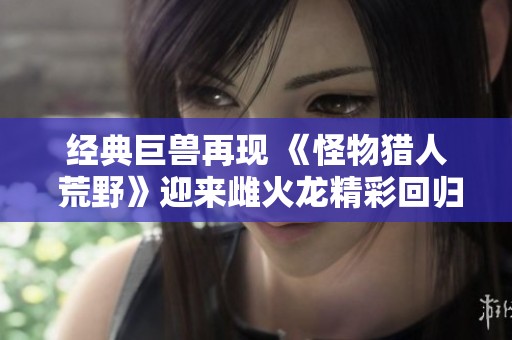 经典巨兽再现 《怪物猎人 荒野》迎来雌火龙精彩回归
