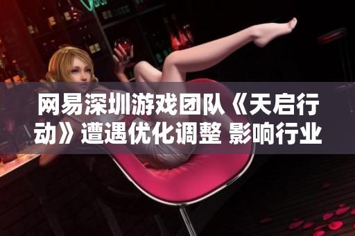 网易深圳游戏团队《天启行动》遭遇优化调整 影响行业动态与员工士气