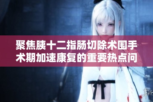 聚焦胰十二指肠切除术围手术期加速康复的重要热点问题解析
