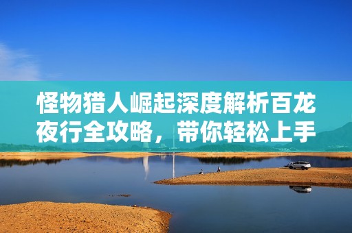 怪物猎人崛起深度解析百龙夜行全攻略，带你轻松上手游戏技巧