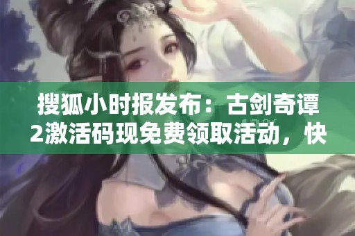 搜狐小时报发布：古剑奇谭2激活码现免费领取活动，快来抢！