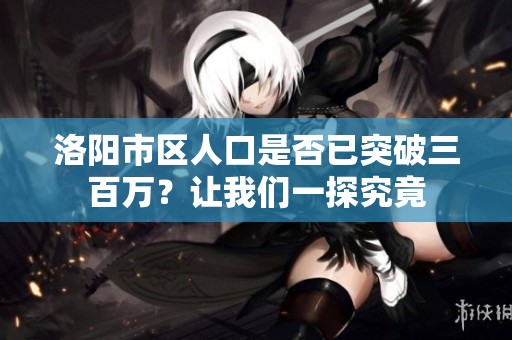 洛阳市区人口是否已突破三百万？让我们一探究竟
