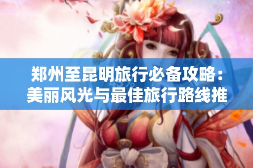 郑州至昆明旅行必备攻略：美丽风光与最佳旅行路线推荐
