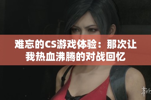 难忘的CS游戏体验：那次让我热血沸腾的对战回忆