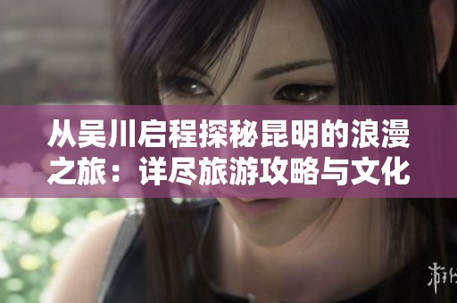 从吴川启程探秘昆明的浪漫之旅：详尽旅游攻略与文化体验